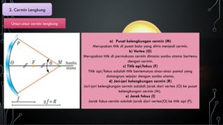 2. Cermin Lengkung
Unsur-unsur cermin lengkung
a) Pusat kelengkungan cermin (M)
Merupakan titik di pusat bola yang diiris menjadi cermin.
b) Vertex (O)
Merupakan titik di permukaan cermin dimana sumbu utama bertemu
dengan cermin.
c) Titik api/fokus (F)
Titik api/fokus adalah titik bertemunya sinar-sinar pantul yang
datangnya sejajar dengan sumbu utama.
d) Jari-jari kelengkungan cermin (R)
Jari-jari kelengkungan cermin adalah jarak dari vertex (O) ke pusat
kelengkungan cermin (M).
e) Jarak fokus (f)
Jarak fokus cermin adalah jarak dari vertex(O) ke titik api (F).
 