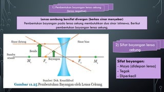 1) Pembentukan bayangan lensa cekung
(lensa negative)
2) Sifat bayangan lensa
cekung
Lensa cembung bersifat divergen (berkas sinar menyebar)
Pembentukan bayangan pada lensa cekung membutuhkan dua sinar istimewa. Berikut
pembentukan bayangan lensa cekung.
Sifat bayangan:
- Maya (didepan lensa)
- Tegak
- Diperkecil
 