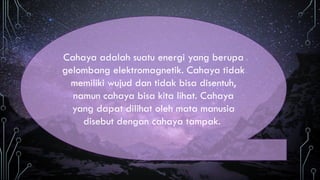 Cahaya adalah suatu energi yang berupa
gelombang elektromagnetik. Cahaya tidak
memiliki wujud dan tidak bisa disentuh,
namun cahaya bisa kita lihat. Cahaya
yang dapat dilihat oleh mata manusia
disebut dengan cahaya tampak.
 