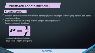  Semakin besar daya lensa maka makin dekat juga posisi bayangan ke lensa yang berasal dari benda
yang sangat jauh.
 Besar daya lensa berbanding terbalik dengan panjang fokusnya.
Secara matematis dituliskan:
panjang fokus lensa (m) dan
daya lensa (dioptri, disingkat ).
𝑷 =
𝟏
𝒇
 DAYA LENSA
PEMBIASAN CAHAYA (REFRAKSI)
 