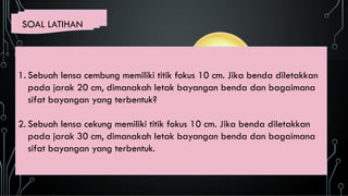SOAL LATIHAN
1. Sebuah lensa cembung memiliki titik fokus 10 cm. Jika benda diletakkan
pada jarak 20 cm, dimanakah letak bayangan benda dan bagaimana
sifat bayangan yang terbentuk?
2. Sebuah lensa cekung memiliki titik fokus 10 cm. Jika benda diletakkan
pada jarak 30 cm, dimanakah letak bayangan benda dan bagaimana
sifat bayangan yang terbentuk.
 