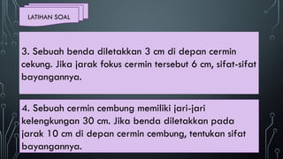 LATIHAN SOAL
4. Sebuah cermin cembung memiliki jari-jari
kelengkungan 30 cm. Jika benda diletakkan pada
jarak 10 cm di depan cermin cembung, tentukan sifat
bayangannya.
3. Sebuah benda diletakkan 3 cm di depan cermin
cekung. Jika jarak fokus cermin tersebut 6 cm, sifat-sifat
bayangannya.
 
