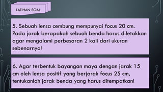 LATIHAN SOAL
6. Agar terbentuk bayangan maya dengan jarak 15
cm oleh lensa positif yang berjarak focus 25 cm,
tentukanlah jarak benda yang harus ditempatkan!
5. Sebuah lensa cembung mempunyai focus 20 cm.
Pada jarak berapakah sebuah benda harus diletakkan
agar mengalami perbesaran 2 kali dari ukuran
sebenarnya!
 