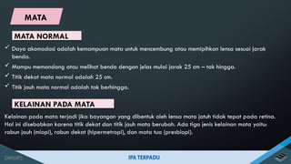 MATA NORMAL
 Daya akomodasi adalah kemampuan mata untuk mencembung atau memipihkan lensa sesuai jarak
benda.
 Mampu memandang atau melihat benda dengan jelas mulai jarak 25 cm – tak hingga.
 Titik dekat mata normal adalah 25 cm.
 Titik jauh mata normal adalah tak berhingga.
KELAINAN PADA MATA
Kelainan pada mata terjadi jika bayangan yang dibentuk oleh lensa mata jatuh tidak tepat pada retina.
Hal ini disebabkan karena titik dekat dan titik jauh mata berubah. Ada tiga jenis kelainan mata yaitu:
rabun jauh (miopi), rabun dekat (hipermetropi), dan mata tua (presbiopi).
MATA
 