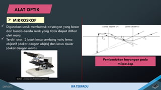  Digunakan untuk membentuk bayangan yang besar
dari benda-benda renik yang tidak dapat dilihat
oleh mata.
 Terdiri atas 2 buah lensa cembung yaitu lensa
objektif (dekat dengan objek) dan lensa okuler
(dekat dengan mata).
Sumber : pixabay.com/PublicDomainPictures
Pembentukan bayangan pada
mikroskop
 MIKROSKOP
ALAT OPTIK
 