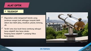  Digunakan untuk mengamati benda yang
jaraknya sangat jauh sehingga tampak lebih
dekat dan lebih jelas, misalkan: planet, bintang,
dll.
 Terdiri atas dua buah lensa cembung sebagai
lensa objektif dan lensa okuler.
Panjang lensa objektif < panjang fokus
lensa okuler.
Sumber : pixabay.com/Pexels
 TELESKOP
ALAT OPTIK
 