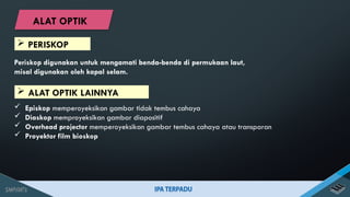 Periskop digunakan untuk mengamati benda-benda di permukaan laut,
misal digunakan oleh kapal selam.
 ALAT OPTIK LAINNYA
 Episkop memperoyeksikan gambar tidak tembus cahaya
 Diaskop memproyeksikan gambar diapositif
 Overhead projector memperoyeksikan gambar tembus cahaya atau transparan
 Proyektor film bioskop
 PERISKOP
ALAT OPTIK
 