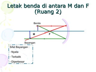 Letak benda di antara M dan FLetak benda di antara M dan F
(Ruang 2)(Ruang 2)
FM
Benda
Bayangan
Sifat Bayangan :
- Nyata
- Terbalik
- Diperbesar
 