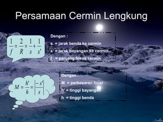 Persamaan Cermin Lengkung
'
1121
ssRf
+==
Dengan :
s = jarak benda ke cermin
s’ = jarak bayangan ke cermin
f = panjang fokus cermin
s
s
h
h
M
'' −
==
Dengan :
M = perbesaran linier
h’ = tinggi bayangan
h = tinggi benda
 