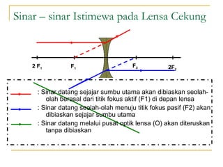 Sinar – sinar Istimewa pada Lensa Cekung
F12 F1
F2 2F2
: Sinar datang sejajar sumbu utama akan dibiaskan seolah-
olah berasal dari titik fokus aktif (F1) di depan lensa
: Sinar datang seolah-olah menuju titik fokus pasif (F2) akan
dibiaskan sejajar sumbu utama
: Sinar datang melalui pusat optik lensa (O) akan diteruskan
tanpa dibiaskan
 