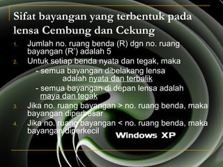 Sifat bayangan yang terbentuk pada
lensa Cembung dan Cekung
1. Jumlah no. ruang benda (R) dgn no. ruang
bayangan (R’) adalah 5
2. Untuk setiap benda nyata dan tegak, maka
- semua bayangan dibelakang lensa
adalah nyata dan terbalik
- semua bayangan di depan lensa adalah
maya dan tegak
3. Jika no. ruang bayangan > no. ruang benda, maka
bayangan diperbesar
4. Jika no. ruang bayangan < no. ruang benda, maka
bayangan diperkecil
 
