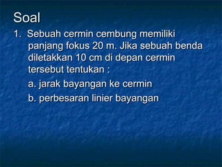 SoalSoal
1. Sebuah cermin cembung memiliki1. Sebuah cermin cembung memiliki
panjang fokus 20 m. Jika sebuah bendapanjang fokus 20 m. Jika sebuah benda
diletakkan 10 cm di depan cermindiletakkan 10 cm di depan cermin
tersebut tentukan :tersebut tentukan :
a. jarak bayangan ke cermina. jarak bayangan ke cermin
b. perbesaran linier bayanganb. perbesaran linier bayangan
 