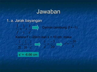 JawabanJawaban
1. a. Jarak bayangan1. a. Jarak bayangan
'
111
ssf
+= Cermin cembung (f = -1)
Karena f = -20cm dan s = 10 cm, maka
'
1
10
1
20
1
s
+=−
20
3
'
1 −
=
s 3
20
'
−
=s
s’ = -6.66 cm
 