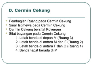 D. Cermin Cekung
 Pembagian Ruang pada Cermin Cekung
 Sinar Istimewa pada Cermin Cekung
 Cermin Cekung bersifat Kovergen
 Sifat bayangan pada Cermin Cekung
1. Letak benda di depan M (Ruang 3)
2. Letak benda di antara M dan F (Ruang 2)
3. Letak benda di antara F dan O (Ruang 1)
4. Benda tepat berada di M
 