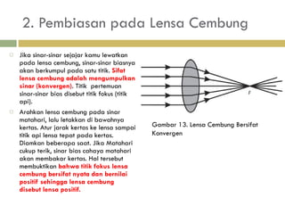 2. Pembiasan pada Lensa Cembung Jika sinar-sinar sejajar kamu lewatkan pada lensa   cembung, sinar-sinar biasnya akan berkumpul pada satu  titik.  Sifat lensa cembung adalah mengumpulkan sinar  (konvergen) . Titik  p ertemuan sinar-sinar bias disebut titik  fokus (titik api). Arahkan lensa cembung pada sinar matahari,  lalu letakkan di bawahnya kertas. Atur  jarak kertas ke lensa sampai titik api lensa tepat pada kertas.  Diamkan beberapa saat. Jika Matahari cukup terik, sinar bias cahaya matahari akan membakar kertas. Hal tersebut membuktikan  bahwa titik fokus lensa cembung bersifat nyata dan bernilai positif sehingga lensa cembung disebut lensa positif. Gambar 13. Lensa Cembung Bersifat Konvergen  