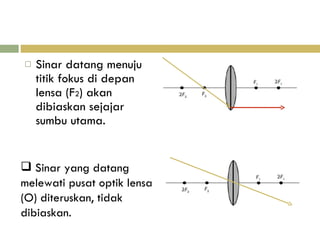 Sinar datang menuju titik fokus di depan lensa (F 2 ) akan dibiaskan sejajar sumbu utama. Sinar yang datang melewati pusat optik lensa (O) diteruskan, tidak dibiaskan. 