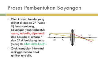 Proses Pembentukan Bayangan Oleh karena benda yang dilihat di depan 2F (ruang III) lensa cembung, bayangan yang terbentuk  nyata, terbalik, diperkecil  dan berada di antara F dan 2F di belakang lensa (ruang II).  Lihat slide ke-21. Otak mengolah informasi sehingga benda tidak terlihat terbalik. 