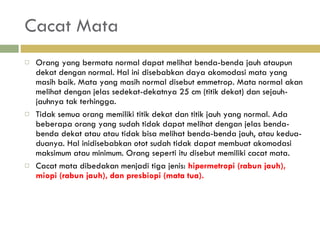 Cacat Mata Orang yang bermata normal dapat melihat benda-benda  jauh ataupun dekat dengan normal. Hal ini disebabkan daya akomodasi mata yang masih baik. Mata yang masih normal disebut emmetrop. Mata normal akan melihat dengan jelas sedekat-dekatnya 25 cm (titik dekat) dan sejauh-jauhnya tak terhingga. Tidak semua orang memiliki titik dekat dan titik jauh yang normal. Ada beberapa orang yang sudah tidak dapat melihat dengan jelas benda-benda dekat atau atau tidak bisa melihat benda-benda jauh, atau kedua-duanya. Hal inidisebabkan otot sudah tidak dapat membuat akomodasi  maksimum atau minimum. Orang seperti itu disebut  memiliki cacat mata.  Cacat mata dibedakan menjadi tiga jenis:  hipermetropi (rabun jauh), miopi (rabun jauh),  dan presbiopi (mata tua). 