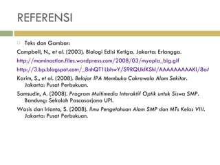 REFERENSI Teks dan Gambar: Campbell, N., e t al.  (2003). Biologi Edisi Ketiga. Jakarta: Erlangga. http://mominaction.files.wordpress.com/2008/03/myopia_big.gif http://3.bp.blogspot.com/_8nhQT1LbhwY/S9RQUkIKShI/AAAAAAAAAKI/8aAWJe_QkhU/s1600/hiper.bmp Karim, S.,  et al . (2008).  Belajar IPA Membuka Cakrawala Alam Sekitar . Jakarta: Pusat Perbukuan. Samsudin, A. (2008).  Program Multimedia Interaktif Optik untuk Siswa SMP.  Bandung: Sekolah Pascasarjana UPI. Wasis dan Irianto, S. (2008).  Ilmu Pengetahuan Alam SMP dan MTs Kelas VIII . Jakarta: Pusat Perbukuan. 