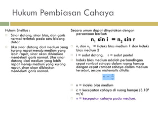 Hukum Pembiasan Cahaya Hukum Snellius : Sinar datang, sinar bias, dan garis normal terletak pada  satu bidang datar. Jika sinar datang dari medium yang kurang rapat  menuju medium yang lebih rapat, sinar akan dibiaskan  mendekati garis normal. Jika sinar datang dari medium  yang lebih rapat menuju medium yang kurang rapat,  sinar akan dibiaskan mendekati garis normal. Secara umum dapat dinyatakan dengan persamaan berikut: n 1  sin i  = n 2  sin r n 1  dan n 2    = indeks bias medium 1 dan indeks bias medium 2 i = sudut datang,  r = sudut pantul Indeks bias medium adalah perbandingan cepat rambat cahaya dalam ruang hampa dengan cepat rambat cahaya dalam medium tersebut, secara matematis ditulis:  n = indeks bias medium c = kecepatan cahaya di ruang hampa (3.10 8  m/s) v = kecepatan cahaya pada medium . 