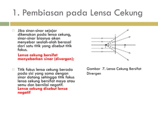 1. Pembiasan pada Lensa Cekung Jika sinar-sinar sejajar dikenakan pada lensa cekung,   sinar-sinar biasnya akan menyebar seolah-olah berasal dari  satu titik yang disebut titik fokus.  Lensa cekung bersifat menyebarkan sinar (divergen); Titik fokus lensa cekung berada pada sisi yang sama  dengan sinar datang sehingga titik fokus lensa cekung  bersifat maya atau semu dan bernilai negatif.   Lensa cekung disebut lensa negatif Gambar  7. Lensa Cekung Bersifat Divergen 
