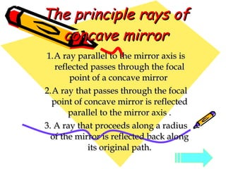 The principle rays of concave mirror A ray parallel to the mirror axis is reflected passes through the focal point of a concave mirror  A ray that passes through the focal point of concave mirror is reflected parallel to the mirror axis . 3. A ray that proceeds along a radius of the mirror is reflected back along its original path. 