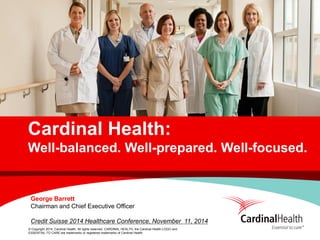 © Copyright 2014, Cardinal Health. All rights reserved. CARDINAL HEALTH, the Cardinal Health LOGO and ESSENTIAL TO CARE are trademarks or registered trademarks of Cardinal Health. 
Cardinal Health: Well-balanced. Well-prepared. Well-focused. 
George Barrett 
Chairman and Chief Executive Officer 
Credit Suisse 2014 Healthcare Conference, November 11, 2014  