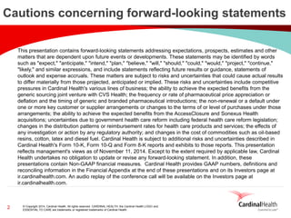 © Copyright 2014, Cardinal Health. All rights reserved. CARDINAL HEALTH, the Cardinal Health LOGO and ESSENTIAL TO CARE are trademarks or registered trademarks of Cardinal Health. 
2 
Cautions concerning forward-looking statements 
This presentation contains forward-looking statements addressing expectations, prospects, estimates and other matters that are dependent upon future events or developments. These statements may be identified by words such as "expect," "anticipate," "intend," "plan," "believe," "will," "should," "could," "would," "project," "continue," "likely," and similar expressions, and include statements reflecting future results or guidance, statements of outlook and expense accruals. These matters are subject to risks and uncertainties that could cause actual results to differ materially from those projected, anticipated or implied. These risks and uncertainties include competitive pressures in Cardinal Health's various lines of business; the ability to achieve the expected benefits from the generic sourcing joint venture with CVS Health; the frequency or rate of pharmaceutical price appreciation or deflation and the timing of generic and branded pharmaceutical introductions; the non-renewal or a default under one or more key customer or supplier arrangements or changes to the terms of or level of purchases under those arrangements; the ability to achieve the expected benefits from the AccessClosure and Sonexus Health acquisitions; uncertainties due to government health care reform including federal health care reform legislation; changes in the distribution patterns or reimbursement rates for health care products and services; the effects of any investigation or action by any regulatory authority; and changes in the cost of commodities such as oil-based resins, cotton, latex and diesel fuel. Cardinal Health is subject to additional risks and uncertainties described in Cardinal Health's Form 10-K, Form 10-Q and Form 8-K reports and exhibits to those reports. This presentation reflects management's views as of November 11, 2014. Except to the extent required by applicable law, Cardinal Health undertakes no obligation to update or revise any forward-looking statement. In addition, these presentations contain Non-GAAP financial measures. Cardinal Health provides GAAP numbers, definitions and reconciling information in the Financial Appendix at the end of these presentations and on its Investors page at ir.cardinalhealth.com. An audio replay of the conference call will be available on the Investors page at ir.cardinalhealth.com.  