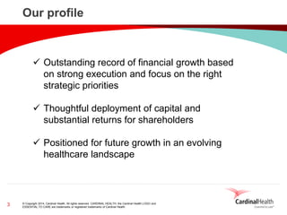 © Copyright 2014, Cardinal Health. All rights reserved. CARDINAL HEALTH, the Cardinal Health LOGO and ESSENTIAL TO CARE are trademarks or registered trademarks of Cardinal Health. 
3 
Our profile 
Outstanding record of financial growth based on strong execution and focus on the right strategic priorities 
Thoughtful deployment of capital and substantial returns for shareholders 
Positioned for future growth in an evolving healthcare landscape  