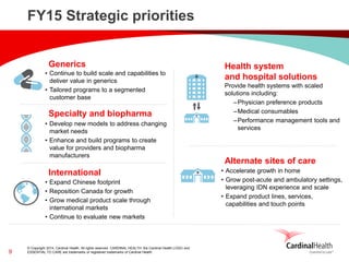 © Copyright 2014, Cardinal Health. All rights reserved. CARDINAL HEALTH, the Cardinal Health LOGO and ESSENTIAL TO CARE are trademarks or registered trademarks of Cardinal Health. 
FY15 Strategic priorities 
Specialty and biopharma 
Generics 
International 
Health system and hospital solutions 
•Continue to build scale and capabilities to deliver value in generics 
•Tailored programs to a segmented customer base 
Provide health systems with scaled solutions including: 
–Physician preference products 
–Medical consumables 
–Performance management tools and services 
•Develop new models to address changing market needs 
•Enhance and build programs to create value for providers and biopharma manufacturers 
•Expand Chinese footprint 
•Reposition Canada for growth 
•Grow medical product scale through international markets 
•Continue to evaluate new markets 
9 
Alternate sites of care 
•Accelerate growth in home 
•Grow post-acute and ambulatory settings, leveraging IDN experience and scale 
•Expand product lines, services, capabilities and touch points  