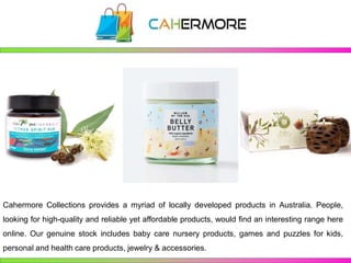 Cahermore Collections provides a myriad of locally developed products in Australia. People,
looking for high-quality and reliable yet affordable products, would find an interesting range here
online. Our genuine stock includes baby care nursery products, games and puzzles for kids,
personal and health care products, jewelry & accessories.
 