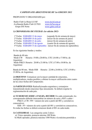 CAMPEONATO ARGENTINO DE HF 3er EDICION 2012

PROPUESTO Y ORGANIZADO por:

Radio Club La Rioja LU1SF             www.lu1sf.com.ar
Avellaneda Radio Club LU7EO           www.lu7eo.org.ar
 Grupo DX Norte                       www.gdxn.com.ar

1) CRONOGRAMA DE FECHAS -3er edición 2012-

 1º Fecha:   SÁBADO 12 de mayo          (segundo fin de semana de mayo)
 2º Fecha:   SÁBADO 16 de junio         (tercer fin de semana de junio)
 3º Fecha:   SÁBADO 21 de julio         (tercer fin de semana de julio).
 4º Fecha:   SÁBADO 25 de agosto        (cuarto fin de semana de agosto).
 5º Fecha:   SÁBADO 15 de septiembre     (tercer fin de semana de septiembre).

En las siguientes bandas y modos:

Banda de 40 mts.
Modo CW Horario: 19:00 a 20:00 hs. UTC (16:00 a 17:00 hs. de
Argentina)
Modo PSK31 Horario: 20:00 a 21:00 hs. UTC (17:00 a 18:00 hs. de
Argentina)

Banda de 80 mts. Modo SSB       Horario: 22:00 a 24:00 hs. UTC (19:00 a
21:00 hs. de Argentina).

2) OBJETIVO: Comunicar con la mayor cantidad de estaciones,
multiplicadores, modos posibles y obtener la mayor calificación entre cuatro
de las cinco fechas del Campeonato.

3) PARTICIPANTES: Radioaficionados argentinos y extranjeros
transmitiendo desde estaciones fijas únicamente. Se deberá respetar la
reglamentación de cada país.

4) NUMERO DE SERIE A PASAR y RECIBIR: En cada comunicado, los
corresponsales deberán intercambiar un número de serie y RST a saber :
     PSK31 y CW: 599 + número de serie a partir del 001 y correlativos
consecutivos.
     SSB : 59 + número de serie a partir del 001 y correlativos consecutivos.
En todas las fechas se deberá comenzar desde el 001 en cada modo.

5) CATEGORIAS: Las categorías serán 2 (dos) :
   a) Único operador, potencia máxima 100 Watts.
  b) Multi operador, potencia máxima 1500 Watts o la máxima permitida a
 