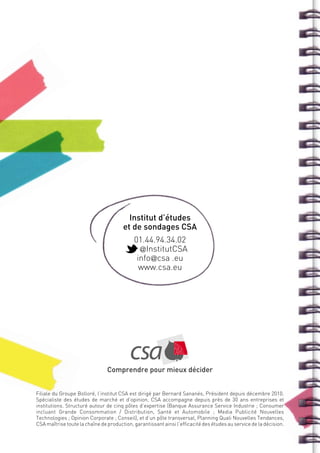 Institut d’études
                                       et de sondages CSA
                                            01.44.94.34.02
                                              @InstitutCSA
                                             info@csa .eu
                                              www.csa.eu




                                Comprendre pour mieux décider


Filiale du Groupe Bolloré, l’institut CSA est dirigé par Bernard Sananès, Président depuis décembre 2010.
Spécialiste des études de marché et d’opinion, CSA accompagne depuis près de 30 ans entreprises et
institutions. Structuré autour de cinq pôles d’expertise (Banque Assurance Service Industrie ; Consumer
incluant Grande Consommation  / Distribution, Santé et Automobile ; Media Publicité Nouvelles
Technologies ; Opinion Corporate ; Conseil), et d’un pôle transversal, Planning Quali Nouvelles Tendances,
CSA maîtrise toute la chaîne de production, garantissant ainsi l’efficacité des études au service de la décision.
 