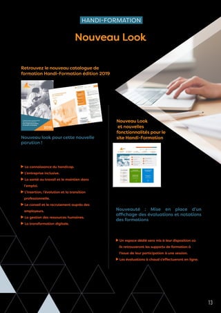 1
Professionnels et gestionnaires
des ressources humaines
pour l’emploi des personnes
en situation de handicap
2019
Les Cahiers de Cheops - n°5 13
HANDI-FORMATION
Nouveau Look
CATALOGUE ET SITE
Nouveau look pour cette nouvelle
parution !
Pour répondre aux besoins des Cap emploi,
Handi-Formation a revisité son offre de formation,
il propose 7 thématiques de formation :
La connaissance du handicap.
L’entreprise inclusive.
La santé au travail et le maintien dans
l’emploi.
L’insertion, l’évolution et la transition
professionnelle.
Le conseil et le recrutement auprès des
employeurs.
La gestion des ressources humaines.
La transformation digitale.
20 nouvelles formations sont proposées.
Le site
Handi-Formation
s’offre un relooking
pour une meilleure
lecture des formations
proposées (en présentiel,
en distanciel : classes
virtuelles, parcours de
formation certifiants, sur
mesure).
Retrouvez aisément les 7 thématiques, les inscriptions
en ligne et les actualités d’Handi-Formation.
Nouveauté : Mise en place d’un
affichage des évaluations et notations
des formations
Des nouveautés pour les apprenants à partir de janvier
2019 :
Un espace dédié sera mis à leur disposition où
ils retrouveront les supports de formation à
l'issue de leur participation à une session.
Les évaluations à chaud s’effectueront en ligne.
Retrouvez le nouveau catalogue de
formation Handi-Formation édition 2019
Nouveau Look
et nouvelles
fonctionnalités pour le
site Handi-Formation
 