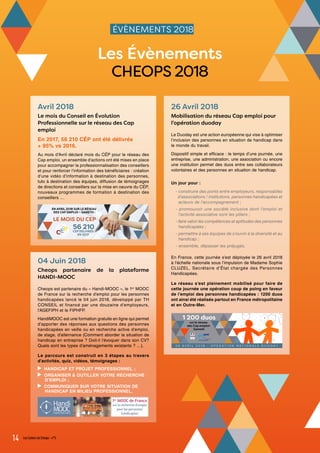 ÉVÈNEMENTS 2018
Avril 2018
Le mois du Conseil en Évolution
Professionnelle sur le réseau des Cap
emploi
En 2017, 56 210 CÉP ont été délivrés
+ 95% vs 2016.
Au mois d’Avril déclaré mois du CÉP pour le réseau des
Cap emploi, un ensemble d’actions ont été mises en place
pour accompagner la professionnalisation des conseillers
et pour renforcer l’information des bénéficiaires : création
d’une vidéo d’information à destination des personnes,
tuto à destination des équipes, diffusion de témoignages
de directions et conseillers sur la mise en oeuvre du CÉP,
nouveaux programmes de formation à destination des
conseillers …
26 Avril 2018
Mobilisation du réseau Cap emploi pour
l’opération duoday
Le Duoday est une action européenne qui vise à optimiser
l‘inclusion des personnes en situation de handicap dans
le monde du travail.
Dispositif simple et efficace : le temps d’une journée, une
entreprise, une administration, une association ou encore
une institution permet des duos entre ses collaborateurs
volontaires et des personnes en situation de handicap.
Un jour pour :
- construire des ponts entre employeurs, responsables
d’associations / institutions, personnes handicapées et
acteurs de l’accompagnement ;
- promouvoir une société inclusive dont l’emploi et
l’activité associative sont les piliers ;
- faire valoir les compétences et aptitudes des personnes
handicapées ;
- permettre à ses équipes de s’ouvrir à la diversité et au
handicap ;
- ensemble, dépasser les préjugés.
En France, cette journée s’est déployée le 26 avril 2018
à l’échelle nationale sous l’impulsion de Madame Sophie
CLUZEL, Secrétaire d’État chargée des Personnes
Handicapées.
Le réseau s’est pleinement mobilisé pour faire de
cette journée une opération coup de poing en faveur
de l’emploi des personnes handicapées : 1200 duos
ont ainsi été réalisés partout en France métropolitaine
et en Outre-Mer.
14 Les Cahiers de Cheops - n°5
Les Évènements
CHEOPS 2018
04 Juin 2018
Cheops partenaire de la plateforme
HANDI-MOOC
Cheops est partenaire du « Handi-MOOC », le 1er
MOOC
de France sur la recherche d’emploi pour les personnes
handicapées lancé le 04 juin 2018, développé par TH
CONSEIL et financé par une douzaine d’employeurs,
l’AGEFIPH et le FIPHFP.
HandiMOOC est une formation gratuite en ligne qui permet
d’apporter des réponses aux questions des personnes
handicapées en veille ou en recherche active d’emploi,
de stage, d’alternance (Comment aborder la situation de
handicap en entreprise ? Doit-il l’évoquer dans son CV?
Quels sont les types d’aménagements existants ? …).
Le parcours est construit en 3 étapes au travers
d’activités, quiz, vidéos, témoignages :
HANDICAP ET PROJET PROFESSIONNEL ;
ORGANISER & OUTILLER VOTRE RECHERCHE
D’EMPLOI ;
COMMUNIQUER SUR VOTRE SITUATION DE
HANDICAP EN MILIEU PROFESSIONNEL.
 