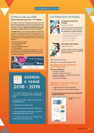 ÉVÈNEMENTS 2018
22 Mai au 08 Juin 2018
Salon virtuel job pour tous - 2ème
édition
Pour agir en faveur de l’intégration professionnelle des
personnes handicapées, Hanploi CED en partenariat avec
Cheops, le réseau national des Cap emploi-Sameth se sont
associés pour la 2 ème
édition de “Job pour Tous” avec
un focus sur l’alternance du 22 mai au 8 juin 2018.
“Job pour Tous” est un outil simple, pratique et entièrement
en ligne, qui permet de reproduire le fonctionnement d’un
salon de recrutement sans que les candidats, ni les
recruteurs n’aient besoin de se déplacer. Les entretiens
sont effectués par visioconférence, chat ou encore par
téléphone.
Pour cette deuxième édition,
plus de 2000 candidats,
147 entreprises ,
plus de 800 offres d'emploi,
et 215 entretiens.
Une belle vitrine pour le réseau des Cap emploi : 78 %
des employeurs envisagent de faire appel aux services
des Cap emploi dans leur démarche de recrutement de
travailleurs handicapés.
Les Publications de Cheops
Le Rapport d'activité
Cheops
(publication annuelle)
Dresse le bilan de l’année écoulée en
termes de résultats, actions, agendas…
Se compose de 4 grands thèmes :
- missions et pilotages de Cheops ;
- développement et valorisation du
réseau des Cap emploi ;
- structuration régionale ;
- expertise du réseau.
Les Cahiers de Cheops
(publication annuelle)
Aborde en détail un thème d’actualité,
appuyé par des données quantitatives
et des témoignages.
Site Internet Cheops
Lancement du nouveau site Cheops en 2019
NOUVEAU LOOK ET NOUVELLES
FONCTIONNALITÉS
Retrouvez simplement :
- L’annuaire du réseau ;
- L’actualité et l’agenda du réseau ;
- L’expertise du réseau : rapport activité, centre de
formation, certification ;
- Les publications Cheops.
NOUVEAU : retrouvez l'ensemble du
réseau en un seul clic !
1 page internet pour chaque Cap emploi
1 page internet pour chaque Cheops Régional
Un seul site pour toutes les structures régionales
et départementales !
Maquette du futur site
Cheops.
<
AGENDA
À VENIR
2018 - 2019
LE RÉSEAU DES CAP EMPLOI
RAPPORT D'ACTIVITÉ 2017
CHEOPS
LES
CAHIERS
de
n°5 / SEPTEMBRE 2018
LE RÉSEAU DES CAP EMPLOI
LES ORGANISMES DE PLACEMENT
SPÉCIALISÉS CAP EMPLOI
Nouvelle offre de services 2018
DOSSIER SPÉCIAL
LA SEPH (Semaine pour l’Emploi des
Personnes Handicapées) 19-25 NOVEMBRE
2018
SALON VIRTUEL "JOB POUR TOUS"
NOVEMBRE 2018
OPÉRATION DUODAY 2019
SALON VIRTUEL "JOB POUR TOUS" 2019
SALON HANDICAP EMPLOI & ACHATS
RESPONSABLES 28 MAI 2019
LA SEPH (Semaine pour l’Emploi des
Personnes Handicapées) 2019
Les Cahiers de Cheops - n°5 15
 