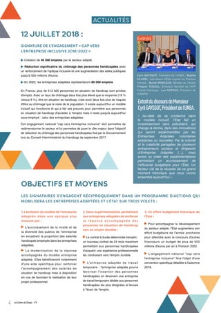 ACTUALITÉS
12 JUILLET 2018 :
SIGNATURE DE L’ENGAGEMENT « CAP VERS
L’ENTREPRISE INCLUSIVE 2018-2022 »
Création de 40 000 emplois par le secteur adapté.
Réduction significative du chômage des personnes handicapées avec
un renforcement de l'optique inclusive et une augmentation des aides publiques
jusqu'à 500 millions d'euros.
En 2022, les entreprises adaptées représenteront 80 000 emplois.
En France, plus de 513 505 personnes en situation de handicap sont privées
d'emploi. Avec un taux de chômage deux fois plus élevé que la moyenne (19 %
versus 9 %), être en situation de handicap, c'est avoir deux fois plus de risques
d'être au chômage que le reste de la population. Il existe aujourd'hui un modèle
inclusif qui fonctionne et qui a fait ses preuves pour permettre aux personnes
en situation de handicap d'accéder à l'emploi mais il reste jusqu'à aujourd'hui
sous-employé : celui des entreprises adaptées.
Cet engagement national "cap vers l'entreprise inclusive" doit permettre de
redimensionner le secteur et lui permettre de jouer le rôle majeur dans l'objectif
de réduction du chômage des personnes handicapées fixé par le Gouvernement
lors du Conseil Interministériel du Handicap de septembre 2017.
ExtraitdudiscoursdeMonsieur
CyrilGAYSSOT,Présidentdel’UNEA.
« Au-delà de sa confiance dans
le modèle inclusif, l’Etat fait un
investissement sans précédent, qui
change la donne, dans des innovations
qui seront expérimentées par les
Entreprises Adaptées volontaires
existantes ou nouvelles. Par la volonté
et la créativité partagées de plusieurs
entrepreneurs sociaux et dirigeants
d‘Entreprise Adaptée (…), nous
avons su créer des expérimentations
permettant un accroissement de
l’efficacité budgétaire pour l’Etat. Un
facteur clé de la réussite de ce grand
moment historique que nous vivons
ensemble aujourd’hui »
Extrait
OBJECTIFS ET MOYENS
LES SIGNATAIRES S'ENGAGENT RÉCIPROQUEMENT DANS UN PROGRAMME D'ACTIONS QUI
MOBILISERA LES ENTREPRISES ADAPTÉES ET L'ÉTAT SUR TROIS VOLETS :
1. L'évolution du modèle de l'entreprise
adaptée dans une optique plus
inclusive par :
L'accroissement de la mixité et de
la diversité des publics de l'entreprise
en encadrant la proportion des salariés
handicapés employés dans les entreprises
adaptées.
La modernisation de la réponse
accompagnée du modèle entreprise
adaptée. Elles bénéficieront notamment
d'une aide spécifique pour renforcer
l'accompagnement des salariés en
situation de handicap mise à disposition
en vue de favoriser la réalisation de leur
projet professionnel.
2. Deux expérimentations permettant
aux entreprises adaptées de renforcer
l a ré p o n s e a cco m p a g n é e d e s
personnes en situation de handicap
vers un emploi durable :
Le contrat à durée déterminée tremplin :
un nouveau contrat de 24 mois maximum
permettant aux personnes handicapées
d'acquérir une expérience professionnelle
les conduisant vers l'emploi durable
L'entreprise adaptée de travail
temporaire : l'entreprise adaptée pourra
favoriser l'insertion des personnes
handicapées en devenant une entreprise
de travail temporaire dédiée aux personnes
handicapées les plus éloignées et tenues
à l'écart de l'emploi.
3. Un effort budgétaire historique de
l'État :
Pour accompagner le développement
du secteur adapté, l'État augmentera son
effort budgétaire de l'année prochaine
pour atteindre avec le concours d'autres
financeurs un budget de plus de 500
millions d'euros par an à l'horizon 2022.
L'engagement national "cap vers
l'entreprise inclusive" fera l'objet d'une
convention spécifique détaillée à l'automne
2018.
Cyril GAYSSOT, Président de l’UNEA ; Sophie
CLUZEL, Secrétaire d'État auprès du Premier
ministre ; Muriel PENICAUD, Ministre du Travail;
Prosper TEBOUL, Directeur Général de l’APF
France Handicap ; Luc GATEAU, Président de
l’UNAPEI
4 Les Cahiers de Cheops - n°5
 