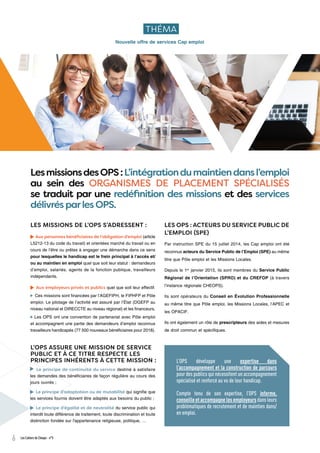 6 Les Cahiers de Cheops - n°5
L’OPS développe une expertise dans
l’accompagnement et la construction de parcours
pour des publics qui nécessitent un accompagnement
spécialisé et renforcé au vu de leur handicap.
Compte tenu de son expertise, l’OPS informe,
conseille et accompagne les employeurs dans leurs
problématiques de recrutement et de maintien dans/
en emploi.
Nouvelle offre de services Cap emploi
THÉMA
LesmissionsdesOPS:L’intégrationdumaintiendansl’emploi
au sein des ORGANISMES DE PLACEMENT SPÉCIALISÉS
se traduit par une redéfinition des missions et des services
délivrés parles OPS.
L’OPS ASSURE UNE MISSION DE SERVICE
PUBLIC ET À CE TITRE RESPECTE LES
PRINCIPES INHÉRENTS À CETTE MISSION :
LES MISSIONS DE L’OPS S’ADRESSENT :
Aux personnes bénéficiaires de l’obligation d’emploi (article
L5212-13 du code du travail) et orientées marché du travail ou en
cours de l’être ou prêtes à engager une démarche dans ce sens
pour lesquelles le handicap est le frein principal à l’accès et/
ou au maintien en emploi quel que soit leur statut : demandeurs
d’emploi, salariés, agents de la fonction publique, travailleurs
indépendants.
Aux employeurs privés et publics quel que soit leur effectif.
Ces missions sont financées par l’AGEFIPH, le FIPHFP et Pôle
emploi. Le pilotage de l’activité est assuré par l’État (DGEFP au
niveau national et DIRECCTE au niveau régional) et les financeurs.
Les OPS ont une convention de partenariat avec Pôle emploi
et accompagnent une partie des demandeurs d’emploi reconnus
travailleurs handicapés (77 500 nouveaux bénéficiaires pour 2018).
LES OPS : ACTEURS DU SERVICE PUBLIC DE
L’EMPLOI (SPE)
Par instruction SPE du 15 juillet 2014, les Cap emploi ont été
reconnus acteurs du Service Public de l’Emploi (SPE) au même
titre que Pôle emploi et les Missions Locales.
Depuis le 1er
janvier 2015, ils sont membres du Service Public
Régional de l’Orientation (SPRO) et du CREFOP (à travers
l’instance régionale CHEOPS).
Ils sont opérateurs du Conseil en Évolution Professionnelle
au même titre que Pôle emploi, les Missions Locales, l’APEC et
les OPACIF.
Ils ont également un rôle de prescripteurs des aides et mesures
de droit commun et spécifiques.
Le principe de continuité du service destiné à satisfaire
les demandes des bénéficiaires de façon régulière au cours des
jours ouvrés ;
Le principe d’adaptation ou de mutabilité qui signifie que
les services fournis doivent être adaptés aux besoins du public ;
Le principe d’égalité et de neutralité du service public qui
interdit toute différence de traitement, toute discrimination et toute
distinction fondée sur l'appartenance religieuse, politique, …
 
