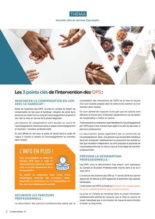 RENFORCER LA COMPENSATION EN LIEN
AVEC LE HANDICAP :
Socle de l’expertise des OPS, la prise en compte du besoin de
compensation en lien avec le handicap / situation de santé de la
personne se traduit tout au long de l’accompagnement proposé et
ceci dès la mise en oeuvre de la phase diagnostic.
Les besoins de compensation sont ajustés au cours de
l’accompagnement notamment dans la phase d’accompagnement
à l’évolution / transition professionnelle.
Ils sont affinés en lien avec le poste de travail dans le cadre de
l’appui à l’accès à l’emploi et l’accompagnement au maintien
dans l’emploi.
consolidation des interventions de l’OPS via la mise en oeuvre
d’un suivi durable proposé dans le cadre d’une insertion ou d’un
maintien dans l’emploi.
Ce suivi permet de s’assurer d’une part que les actions sont
efficaces et d’autre part, d’intervenir rapidement en cas de besoin
de compensation à mettre en oeuvre.
Toute personne ou employeur ayant bénéficié d’un accompagnement
par l’OPS peut à tout moment faire appel à lui afin de sécuriser le
parcours professionnel.
La sécurisation passe également par la continuité de
l’accompagnement. Ainsi, une personne qui ne peut être maintenue
dans son entreprise / établissement ou poursuivre son activité en
tant que travailleur indépendant, se verra proposer la poursuite de
l’accompagnement par la mise en oeuvre d’une étape de transition
professionnelle.
PRÉVENIR LA DÉSINSERTION
PROFESSIONNELLE :
Les OPS, sous la dénomination Cap emploi, sont opérateurs
du Conseil en Évolution Professionnelle inscrits dans la loi du 5
mars 2014.
L’ouverture des missions des OPS au 1er
janvier 2018 leur permet
désormais de délivrer le CEP également à destination des salariés
handicapés.
L’intervention de l’OPS se fonde sur le besoin de compensation
et sur la complémentarité avec le droit commun.
La prise en compte du handicap dans le projet d’évolution
professionnelle permet de s’assurer que la mise en oeuvre du
projet n’aboutisse pas à une situation de risque de perte d’emploi
à moyen ou long terme.
SÉCURISER LES PARCOURS
PROFESSIONNELS :
La sécurisation des parcours professionnels passe par la
THÉMA
Les 3 points clés de l’intervention des OPS :
L'INFO EN PLUS !
Pour accompagner au mieux les
équipes OPS dans la mise en
oeuvre de leurs missions, Cheops
créé un Centre Ressources de la
Compensation.
Ce centre se présentera sous forme d’une
bibliothèque nationale des principaux outils,
dispositifs et partenaires sur la compensation en
lien avec les limitations de capacité.
8 Les Cahiers de Cheops - n°5
Nouvelle offre de services Cap emploi
 