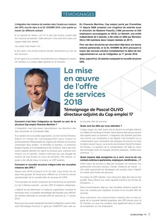 Comment s’est faite l’intégration du Sameth au sein de la
structure Cap emploi Charente Maritime ?
L’intégration s’est faite assez naturellement, les directions des
deux structures se connaissant déjà.
À la création de la nouvelle organisation, j’ai été nommé Directeur
Adjoint en charge de l’accompagnement dans l’emploi et
temporairement Responsable de l’agence de Saintes (la structure
comportant deux entités : la Rochelle et Saintes). La directrice
Brigitte Passilly m’a immédiatement fait confiance. Deux des trois
autres salariés Sameth ont rejoint la structure pour continuer leur
mission sur le maintien, mission renforcée par une chargée de
mission de Cap Emploi en cours de formation. Par ailleurs, un
poste a été affecté (deux mi-temps) au CÉP salariés.
Comment la nouvelle structure intègre-t-elle les nouvelles
missions des OPS ?
Depuis avril 2018 et jusqu’à la fin de l’été, nous avons mis en
place des groupes de travail pour réfléchir sur la mise en oeuvre
opérationnelle de la nouvelle offre de services de l’OPS.
Trois groupes de travail composés de 8 personnes se penchent
sur les 3 thèmes suivants : accueil, CÉP et relations entreprises.
L’objectif est de déterminer la meilleure organisation humaine et
technique avec un possible remodelage des équipes pour délivrer
de manière optimisée la nouvelle offre de services au 1er
janvier
2019.
Nous pourrons parler également de pleine intégration quand notre
outil informatique Parcours H, géré par l’AGEFIPH sera calé sur
la nouvelle offre de services.
Quels sont les défis qui vous attendent ?
L’enjeu majeur de cette fusion est de devenir le véritable référent
en matière de handicap et emploi. Nous devons être perçus comme
des experts dans ce domaine. L’intégration des Sameth peut être
vue comme une contribution à cet objectif. Une formation sur la
compensation pour l’ensemble des équipes est prévue au mois
d’octobre durant 3 jours, via le centre de formation Handi-Formation
de Cheops. La question de la compensation est déjà au coeur
des échanges entre les équipes (bonnes pratiques, rendez-vous
communs ...).
Quels impacts déjà enregistrés ou à venir vis-à-vis de vos
contacts extérieurs (partenaires, employeurs, bénéficiaires…) ?
Cette fusion de services a déjà été l’occasion de renforcer nos
partenariats (services sociaux, Carsat, médecine du travail …).
Une belle opportunité de développer les contacts dans l’objectif
de rendre plus fluides les parcours.
Au niveau du CÉP salariés, nous mesurons déjà des retours très
positifs. Nous offrons une vraie capacité d’actions (en termes de
formations…).
Nous communiquons déjà sur nos nouvelles missions auprès de
tous nos contacts pour expliquer la fusion et la nouvelle offre de
services.
Nous prévoyons une communication massive dès la mise en
place de la nouvelle identité graphique des OPS prévue pour la
fin d’année, sur tous nos contacts mais également dans le cadre
de prospection sur les employeurs.
Les Cahiers de Cheops - n°5 9
TÉMOIGNAGES
L’intégration des missions de maintien dans l’emploi aux missions
des OPS, inscrite dans la loi EL KHOMRI 2016, s’est opérée au
travers de différents scénarii.
La majorité du réseau, soit 70 % des Cap emploi, portait déjà
les missions de maintien. Cette décision s’inscrivait donc dans une
logique déjà bien établie.
Les autres Cap emploi ont :
Soit repris une activité externe Sameth directement au sein de
leur structure,
Soit signé une convention de partenariat pour déléguer la mission
de maintien à un acteur déjà implanté sur le territoire.
En Charente Maritime, Cap emploi porté par Prométhée
17 depuis 2008 comptait une vingtaine de salariés sous
la direction de Madame Passilly (1488 personnes et 640
employeurs accompagnés en 2016). Le Sameth, une entité
indépendante de 4 salariés, a été créée en 2002 par Monsieur
Olivo (180 maintiens dans l’emploi réalisés en 2017).
Pour ces deux structures qui oeuvraient déjà dans une bonne
entente partenariale, la loi EL KHOMRI de 2016 prévoyant la
fusion des services entraîna immédiatement le début de leur
rapprochement en vue de l’intégration au 1er
janvier 2018.
Ainsi, aujourd’hui, 25 salariés composent la nouvelle structure
OPS.
La mise
en œuvre
de l'offre
de services
2018
Témoignage de Pascal OLIVO
directeur adjoint du Cap emploi 17
 