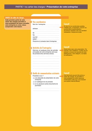 PARTIE I du cahier des charges
Cette première partie de votre
cahier des charges permettra à
votre prestataire de mieux connaître
votre entreprise et, ainsi, mieux
comprendre votre besoin.
Vos coordonnées
Nom de l’entreprise
adresse
tél.
fax
courriel
SIRET :
Personne à contacter dans l’entreprise
Activités de l’entreprise
Décrivez, en quelques mots, les activités
principales de votre entreprise ainsi que
les produits et/ou services vendus.
Outils de communication existants
Possédez-vous ?
une plaquette de présentation de votre
entreprise
un catalogue de vos produits
un ou plusieurs autres documents de
promotion
1
2
3
Ces documents peuvent être joints au
cahier des charges. Ils permettent à
votre prestataire de retirer beaucoup
d’informations utiles pour vous proposer
une solution internet efficace.
En plus de vos coordonnées postales,
n’hésitez pas, si nécessaire, à fournir vos
coordonnées de géolocalisation.
Si plusieurs adresses mail vous semblent
nécessaires, indiquez-les toutes.
Soyez précis dans votre présentation. Par
exemple, dans l’hôtellerie, n’oubliez pas de
préciser le nombre de chambres de votre
établissement, votre catégorie, vos labels
et certifications...
Conseil
Conseil
Conseil
PARTIE 1 du cahier des charges • Présentation de votre entreprise
 
