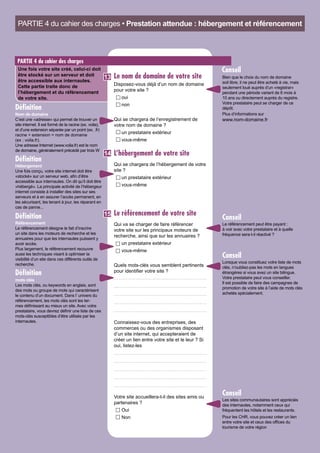 Le nom de domaine de votre site
Disposez-vous déjà d’un nom de domaine
pour votre site ?
oui	
non
Qui se chargera de l’enregistrement de
votre nom de domaine ?
un prestataire extérieur	
vous-même
L’hébergement de votre site
Qui se chargera de l’hébergement de votre
site ?
un prestataire extérieur	
vous-même
Le référencement de votre site
Qui va se charger de faire référencer
votre site sur les principaux moteurs de
recherche, ainsi que sur les annuaires ?
un prestataire extérieur	
vous-même
Quels mots-clés vous semblent pertinents
pour identifier votre site ?
Connaissez-vous des entreprises, des
commerces ou des organismes disposant
d’un site internet, qui accepteraient de
créer un lien entre votre site et le leur ? Si
oui, listez-les
Votre site accueillera-t-il des sites amis ou
partenaires ?
Oui
Non
PARTIE 4 du cahier des charges • Prestation attendue : hébergement et référencement
PARTIE 4 du cahier des charges
Une fois votre site créé, celui-ci doit
être stocké sur un serveur et doit
être accessible aux internautes.
Cette partie traite donc de
l’hébergement et du référencement
de votre site.
Hébergement
Une fois conçu, votre site internet doit être
«stocké» sur un serveur web, afin d’être
accessible aux internautes. On dit qu’il doit être
«hébergé». La principale activité de l’hébergeur
internet consiste à installer des sites sur ses
serveurs et à en assurer l’accès permanent, en
les sécurisant, les tenant à jour, les réparant en
cas de panne...
Définition
Référencement
Le référencement désigne le fait d’inscrire
un site dans les moteurs de recherche et les
annuaires pour que les internautes puissent y
avoir accès.
Plus largement, le référencement recouvre
aussi les techniques visant à optimiser la
visibilité d’un site dans ces différents outils de
recherche.
Définition
14
15
mots clés
Les mots clés, ou keywords en anglais, sont
des mots ou groupe de mots qui caractérisent
le contenu d’un document. Dans l’ univers du
référencement, les mots clés sont les ter-
mes définissant au mieux un site. Avec votre
prestataire, vous devrez définir une liste de ces
mots-clés susceptibles d’être utilisés par les
internautes.
Définition
13
Nom de domaine
C’est une «adresse» qui permet de trouver un
site internet. Il est formé de la racine (ex. voila),
et d’une extension séparée par un point (ex. .fr)
racine + extension = nom de domaine
(ex : voila.fr).
Une adresse Internet (www.voila.fr) est le nom
de domaine, généralement précédé par trois W
Définition
Le référencement peut être payant :
à voir avec votre prestataire et à quelle
fréquence sera-t-il réactivé ?
Conseil
Lorsque vous constituez votre liste de mots
clés, n’oubliez-pas les mots en langues
étrangères si vous avez un site bilingue.
Votre prestataire peut vous conseiller.
Il est possible de faire des campagnes de
promotion de votre site à l’aide de mots clés
achetés spécialement.
Les sites communautaires sont appréciés
des internautes, notamment ceux qui
fréquentent les hôtels et les restaurants.
Pour les CHR, vous pouvez créer un lien
entre votre site et ceux des offices du
tourisme de votre région
Conseil
Conseil
Bien que le choix du nom de domaine
soit libre, il ne peut être acheté à vie, mais
seulement loué auprès d’un «registrar»
pendant une période variant de 6 mois à
10 ans ou directement auprès du registre.
Votre prestataire peut se charger de ce
dépôt.
Plus d’informations sur
www.nom-domaine.fr
Conseil
 