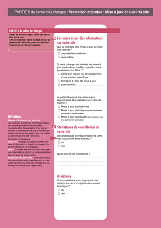 PARTIE 5 du cahier des charges
Après sa mise en ligne, votre site devra
être mis à jour.
Afin de maitriser votre budget annuel de
gestion de votre site, pensez à préciser
ce point avec votre prestataire.
Les mises à jour des informations
sur votre site
Qui se chargera des mises à jour de votre
site Internet ?
un prestataire extérieur	
vous-même
Si vous prévoyez de réaliser les mises à
jour vous-même, quelle proposition votre
prestataire vous fait-il ?
achat d’un logiciel ou développement
d’une solution spécifique
formation à l’outil de mise à jour
autre solution
A quelle fréquence les mises à jour
devront-elles être réalisées sur votre site
Internet ?
Mises à jour quotidiennes	
Mises à jour périodiques (hebdomadaires,
mensuelles, semestrielles)
Mises à jour ponctuelles (annuelles ou lors
d’un événement particulier)
Statistiques de consultation de
votre site
Des statistiques de fréquentation de votre
site vous seront-elles fournies ?
oui	
non
Quels seront ces indicateurs ?
Assistance
Votre prestataire vous propose-til une
solution en cas d’un dysfonctionnement
technique ?
oui	
non
PARTIE 5 du cahier des charges • Prestation attendue : Mise à jour et suivi du site
Mesure d’audience sur Internet
Les mesures d’audience et de fréquentation
sur Internet permettent de quantifier
l’audience et la fréquentation d’un site en
fonction d’indicateurs tels que le nombre de
visiteurs uniques, les pages vues, les visites,
la durée moyenne des visites etc.
Exemples d’indicateurs :
Page Vue : la page vue est la quantité uni-
taire d’information, il s’agit d’une page (d’un
écran) affiché sur un navigateur.
Visite : La visite est une succesion de pages
vue consultées à partir d’un même ordinateur
dans un laps de temps défini.
Temps moyen par visite : c’est la moyenne
des temps des visites mesurées sur un site.
Cette moyenne ne prend en compte que les
visites d’au moins deux pages vues.
Définition
16
17
 