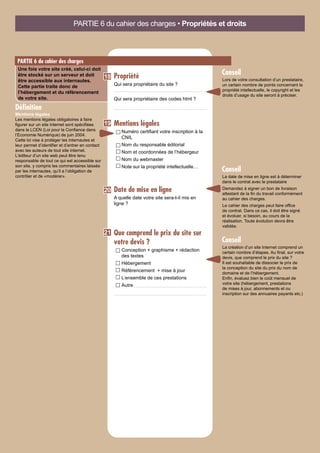 Propriété
Qui sera propriétaire du site ?
Qui sera propriétaire des codes html ?
Mentions légales
Numéro certifiant votre inscription à la
CNIL
Nom du responsable éditorial
Nom et coordonnées de l’hébergeur
Nom du webmaster
Note sur la propriété intellectuelle…
Date de mise en ligne
A quelle date votre site sera-t-il mis en
ligne ?
Que comprend le prix du site sur
votre devis ?
Conception + graphisme + rédaction
des textes
Hébergement
Référencement + mise à jour
L’ensemble de ces prestations
Autre
PARTIE 6 du cahier des charges • Propriétés et droits
PARTIE 6 du cahier des charges
Une fois votre site créé, celui-ci doit
être stocké sur un serveur et doit
être accessible aux internautes.
Cette partie traite donc de
l’hébergement et du référencement
de votre site.
19
21
18
Mentions légales
Les mentions légales obligatoires à faire
figurer sur un site internet sont spécifiées
dans la LCEN (Loi pour la Confiance dans
l’Economie Numérique) de juin 2004.
Cette loi vise à protéger les internautes et
leur permet d’identifier et d’entrer en contact
avec les auteurs de tout site internet.
L’éditeur d’un site web peut être tenu
responsable de tout ce qui est accessible sur
son site, y compris les commentaires laissés
par les internautes, qu’il a l’obligation de
contrôler et de «modérer».
Définition
La date de mise en ligne est à déterminer
dans le contrat avec le prestataire
Demandez à signer un bon de livraison
attestant de la fin du travail conformément
au cahier des charges.
Le cahier des charges peut faire office
de contrat. Dans ce cas, il doit être signé
et évoluer, si besoin, au cours de la
réalisation. Toute évolution devra être
validée.
Conseil
20
La création d’un site Internet comprend un
certain nombre d’étapes. Au final, sur votre
devis, que comprend le prix du site ?
Il est souhaitable de dissocier le prix de
la conception du site du prix du nom de
domaine et de l’hébergement.
Enfin, évaluez bien le coût mensuel de
votre site (hébergement, prestations
de mises à jour, abonnements et ou
inscription sur des annuaires payants etc.)
Conseil
Lors de votre consultation d’un prestataire,
un certain nombre de points concernant la
propriété intellectuelle, le copyright et les
droits d’usage du site seront à préciser.
Conseil
 