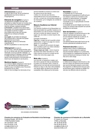 Arborescence (cf partie 2)
Il s’agit du plan du site, de son architecture,
généralement sous forme d’arbre ou
d’organigramme.
Eléments de navigation (cf partie 3)
Les éléments de navigation sont des outils
permettant au visiteur de savoir où il se situe dans
le site, de revenir d’où il vient et de se déplacer
dans les rubriques. quelques exemples :
Le fil d’ariane. Constitué d’une suite de liens
hiérarchisée, le fil d’Ariane représente le chemin
de navigation et permet à l’usager :
de se repérer dans le site et de remonter
facilement aux rubriques principales.
archie.
Les onglets. Ils permettent de distinguer
des rubriques dans un site web et de passer
facilement de l’une à l’autre.
Plan du site, il permet aux internautes
d’appréhender le
site dans sa globalité en un seul coup d’oeil.
Hébergement (cf partie 4)
Une fois conçu, votre site internet doit être «stoc-
ké» sur un serveur web, afin d’être accessible aux
internautes. On dit qu’il doit être «hébergé». La
principale activité de l’hébergeur internet consiste
à installer des sites sur ses serveurs et à en
assurer l’accès permanent, en les sécurisant, les
tenant à jour, les réparant en cas de panne...
Mentions légales (cf partie 6)
Les mentions légales obligatoires à faire figurer
sur un site internet sont spécifiées dans la
LCEN (Loi pour la Confiance dans l’Economie
Numérique) de juin 2004.
Cette loi vise à protéger les internautes et leur
permet d’identifier et d’entrer en contact avec
les auteurs de tout site internet.
L’éditeur d’un site web peut être tenu
responsable de tout ce qui est accessible sur
son site, y compris les commentaires laissés par
les internautes, qu’il a l’obligation de contrôler et
de «modérer».
Mesure d’audience sur Internet
(cf partie 5)
Les mesures d’audience et de fréquentation sur
Internet permettent de quantifier l’audience et la
fréquentation d’un site en fonction d’indicateurs
tels que le nombre de visiteurs uniques, les
pages vues, les visites, la durée moyenne des
visites etc.
Exemples d’indicateurs :
Page Vue : la page vue est la quantité unitaire
d’information, il s’agit d’une page (d’un écran)
affiché sur un navigateur.
Visite : La visite est une succesion de pages
vue consultées à partir d’un même ordinateur
dans un laps de temps défini.
Temps moyen par visite : c’est la moyenne
des temps des visites mesurées sur un site.
Cette moyenne ne prend en compte que les
visites d’au moins deux pages vues.
Mots clés (cf partie 4)
Les mots clés, ou keywords en anglais, sont
des mots ou groupe de mots qui caractérisent
le contenu d’un document. Dans l’ univers du
référencement, les mots clés sont les termes dé-
finissant au mieux un site. Avec votre prestataire,
vous devrez définir une liste de ces mots-clés
susceptibles d’être utilisés par les internautes.
Newsletter (cf partie 3)
La newsletter est un e-mail envoyé
périodiquement et gratuitement (il suffit de fournir
une adresse e-mail lors de l’inscription) à des
prospects ou clients abonnés. La newsletter
informe l’internaute sur l’actualité, sur les
nouveautés ou sur un sujet particulier et renvoie
sur le site internet.
La newsletter est souvent rédigée sous forme de
brèves. De nombreux sites proposent cet outil afin
de fidéliser les internautes.
Nom de domaine (cf partie 4)
C’est une «adresse» qui permet de trouver un site
internet. Il est formé de la racine (ex. voila),
et d’une extension séparée par un point (ex. .fr)
racine + extension = nom de domaine
(ex : voila.fr).
Une adresse Internet (www.voila.fr) est le nom de
domaine, généralement précédé par trois W
Paiement sécurisé (cf partie 3)
Interface entre un site et un établissement
bancaire. La mise en place d’un paiement
sécurisé nécessite l’adhésion à un contrat entre
votre entreprise et un établissement bancaire. Ce
service est facturé par la banque à l’année. Ces
frais sont à votre charge.
Référencement (cf partie 4)
Le référencement désigne le fait d’inscrire un site
dans les moteurs de recherche et les annuaires
pour que les internautes puissent y avoir accès.
Plus largement, le référencement recouvre aussi
les techniques visant à optimiser la visibilité d’un
site dans ces différents outils de recherche.
GLOSSAIRE
Chambre de commerce et d’industrie de Rochefort et de Saintonge
Corderie Royale - BP 20129
17306 Rochefort Cedex
Tél. 05 46 84 11 84
Fax 05 46 99 13 28
ccirs@rochefort.cci.fr
www.rochefort.cci.fr
Chambre de commerce et d’industrie de La Rochelle
21 chemin du Prieuré
17000 La Rochelle
Tél. 05 46 00 54 00
Fax 05 46 00 54 02
xxxx@larochelle.cci.fr
www.larochelle.cci.fr
 