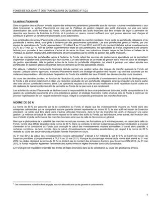 FONDS DE SOLIDARITÉ DES TRAVAILLEURS DU QUÉBEC (F.T.Q.)



Le secteur Placements
Dans sa gestion des actifs non investis auprès des entreprises partenaires (présentés sous la rubrique « Autres investissements » aux
états financiers), le secteur Placements est régi par la Politique de gestion intégrée des actifs financiers, qui vise une saine
diversification des actifs financiers du Fonds. Une partie suffisante des actifs financiers doit être investie de façon à permettre de
répondre aux besoins de liquidités du Fonds, et à produire un revenu courant suffisant pour qu'il puisse assumer ses charges et
contribuer à générer un rendement raisonnable à ses actionnaires.
Les portefeuilles du secteur Placements, à l’exception du portefeuille du marché monétaire, d’une partie du portefeuille obligataire et du
portefeuille à revenu élevé, sont gérés à l’externe par des gestionnaires spécialisés. Les trois portefeuilles gérés à l’interne, par une
équipe de spécialistes du Fonds, représentaient 1,9 milliard $ au 31 mai 2012, soit 45 % du montant total des autres investissements
(42 % au 31 mai 2011). Afin de bonifier la performance totale de ces portefeuilles, les spécialistes du Fonds disposent d’une certaine
latitude pour procéder à des opérations d’achat et de vente de titres; ces opérations doivent respecter les limites et balises de la
Politique de gestion intégrée des actifs financiers, et sont encadrées par le comité de gestion des actifs financiers.
En ce qui concerne les portefeuilles gérés à l’externe, le Fonds retient les services de gestionnaires spécialisés qui lui permettent
d’optimiser la gestion des portefeuilles qu'il leur soumet. L'un des bénéfices de ce mode de gestion est la mise en place de stratégies
de gestion spécialisées, telle la gestion active de la durée du portefeuille obligataire, qui visent à générer une valeur ajoutée aux
portefeuilles en question grâce à l’expertise dans ce domaine qu'ont les spécialistes choisis.
Par ailleurs, l’utilisation d’instruments financiers dérivés permet une gestion active des risques de marché auxquels le Fonds est
exposé. Lorsque cela est approprié, le secteur Placements établit une stratégie de gestion des risques – qui doit être autorisée par les
instances responsables – afin de réduire l’exposition du Fonds à la volatilité des taux d’intérêt, des devises ou des cours boursiers.
Au cours des dernières années, en fonction de l’évolution du poids de son portefeuille d’investissements en capital de développement,
le Fonds a été amené notamment à cibler une réduction graduelle de son portefeuille obligataire ainsi qu’à liquider une bonne partie
des titres de son portefeuille à revenu élevé. Les opérations requises à la suite de ces modifications de la répartition d’actifs cibles ont
été réalisées de manière ordonnée afin de permettre au Fonds de ne pas nuire à son rendement.
Les activités du secteur Placements se déclinent sous la responsabilité de deux vice-présidences distinctes, soit la vice-présidence à la
gestion du portefeuille placements et la vice-présidence gestion et stratégie financière. Cette structure aide le Fonds à continuer de
prioriser l’optimisation de son rapport rendement-risque, malgré la complexité grandissante des marchés financiers.


NORME DE 60 %
La norme de 60 % est prescrite par la loi constitutive du Fonds et stipule que les investissements moyens du Fonds dans des
entreprises admissibles qui ne comportent aucune garantie doivent représenter au moins 60 % de son actif net moyen de l’exercice
précédent. Le solde peut être placé dans d’autres véhicules financiers, dans le but de diversifier les actifs et d’assurer une saine
gestion. La méthode de calcul de cette norme repose sur la valeur des actifs du Fonds, qui est tributaire, entre autres, de l’évolution des
taux d’intérêt et de la performance des marchés boursiers ainsi que de celle de l’économie en général.
Bien que le phénomène de la volatilité des marchés ne soit pas nouveau, les fluctuations qu’il entraîne peuvent, en raison de la taille du
Fonds, rendre plus difficile la gestion de la norme de 60 %. Dans ce contexte, le dernier budget du gouvernement du Québec a proposé
d’amender la loi constitutive du Fonds pour assouplir le calcul des investissements moyens admissibles : il serait alors possible, à
certaines conditions, de tenir compte, dans le calcul, d’investissements admissibles excédentaires par rapport à la norme de 60 %
réalisés au cours des deux exercices précédant l’année financière en cours.
Au 31 mai 2012, la valeur des investissements moyens admissibles 8 s’élevait à 5,1 milliards $, soit 67,0 % de l’actif net moyen de
l’exercice précédent (comparativement à 71,0 % au 31 mai 2011). Puisque le pourcentage minimal de la norme était atteint au 31 mai
2012, les règles régissant la norme de 60 % ne limitent pas le montant des émissions d’actions pour l’exercice 2012-2013. Au 31 mai
2012, le Fonds respectait également l’ensemble des autres limites et règles énoncées dans sa loi constitutive.
Le Fonds prévoit respecter l’ensemble des limites et règles énoncées dans sa loi constitutive au cours des prochaines années.




8
    Ces investissements incluent les fonds engagés, mais non déboursés ainsi que les garanties et cautionnements.




                                                                                                                                          9
 