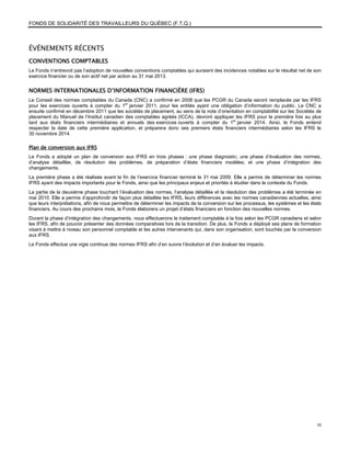 FONDS DE SOLIDARITÉ DES TRAVAILLEURS DU QUÉBEC (F.T.Q.)



ÉVÉNEMENTS RÉCENTS
CONVENTIONS COMPTABLES
Le Fonds n’entrevoit pas l’adoption de nouvelles conventions comptables qui auraient des incidences notables sur le résultat net de son
exercice financier ou de son actif net par action au 31 mai 2013.


NORMES INTERNATIONALES D’INFORMATION FINANCIÈRE (IFRS)
Le Conseil des normes comptables du Canada (CNC) a confirmé en 2008 que les PCGR du Canada seront remplacés par les IFRS
pour les exercices ouverts à compter du 1er janvier 2011, pour les entités ayant une obligation d’information du public. Le CNC a
ensuite confirmé en décembre 2011 que les sociétés de placement, au sens de la note d’orientation en comptabilité sur les Sociétés de
placement du Manuel de l’Institut canadien des comptables agréés (ICCA), devront appliquer les IFRS pour la première fois au plus
tard aux états financiers intermédiaires et annuels des exercices ouverts à compter du 1er janvier 2014. Ainsi, le Fonds entend
respecter la date de cette première application, et préparera donc ses premiers états financiers intermédiaires selon les IFRS le
30 novembre 2014.

Plan de conversion aux IFRS
Le Fonds a adopté un plan de conversion aux IFRS en trois phases : une phase diagnostic; une phase d’évaluation des normes,
d’analyse détaillée, de résolution des problèmes, de préparation d’états financiers modèles; et une phase d’intégration des
changements.
La première phase a été réalisée avant la fin de l’exercice financier terminé le 31 mai 2009. Elle a permis de déterminer les normes
IFRS ayant des impacts importants pour le Fonds, ainsi que les principaux enjeux et priorités à étudier dans le contexte du Fonds.
La partie de la deuxième phase touchant l’évaluation des normes, l’analyse détaillée et la résolution des problèmes a été terminée en
mai 2010. Elle a permis d’approfondir de façon plus détaillée les IFRS, leurs différences avec les normes canadiennes actuelles, ainsi
que leurs interprétations, afin de nous permettre de déterminer les impacts de la conversion sur les processus, les systèmes et les états
financiers. Au cours des prochains mois, le Fonds élaborera un projet d’états financiers en fonction des nouvelles normes.
Durant la phase d’intégration des changements, nous effectuerons le traitement comptable à la fois selon les PCGR canadiens et selon
les IFRS, afin de pouvoir présenter des données comparatives lors de la transition. De plus, le Fonds a déployé ses plans de formation
visant à mettre à niveau son personnel comptable et les autres intervenants qui, dans son organisation, sont touchés par la conversion
aux IFRS.
Le Fonds effectue une vigie continue des normes IFRS afin d’en suivre l’évolution et d’en évaluer les impacts.




                                                                                                                                      10
 