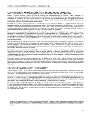 FONDS DE SOLIDARITÉ DES TRAVAILLEURS DU QUÉBEC (F.T.Q.)




CONTRIBUTION AU DÉVELOPPEMENT ÉCONOMIQUE DU QUÉBEC
Fidèle à sa mission, le Fonds a effectué, au cours de l’exercice, des investissements qui ont contribué à créer, à maintenir ou à
sauvegarder des emplois de qualité dans différents secteurs de l’économie du Québec. Dans le contexte économique actuel, encore
marqué par de l'incertitude, le Fonds continue à jouer un rôle important dans le développement et la croissance des entreprises
québécoises. Ainsi, au cours de l’exercice, sur une base d’engagements, le Fonds a investi 908 millions $ afin d’appuyer des
entrepreneurs québécois dans leurs projets de développement.
Nos efforts de soutien aux secteurs traditionnels se sont intensifiés au cours de l’exercice. Maibec inc., un fabricant de bois d’œuvre, de
bois à valeur ajoutée, de lambris d’épinette et de produits de cèdre, a bénéficié d’un investissement de 12,5 millions $ du Fonds dans le
cadre d'un projet de modernisation de ses équipements. De plus, le Fonds a investi 18,4 millions $ dans Groupe MBI, un fabricant et un
distributeur de produits de forage et d’instruments de mesure de même que d'autres produits utilisés par l’industrie minière; cet
investissement facilitera la relève de l'entreprise et l'aidera à poursuivre son plan de croissance.
Dans le secteur récréotouristique, le Fonds a investi 7,5 millions $ dans l’Impact de Montréal ; le Fonds s’engage ainsi à appuyer
l’ensemble du développement du club de soccer et la réussite de son entrée dans la MLS. Un investissement de 2,5 millions $ a aussi
été effectué dans la société Groupe Tolgeco, un distributeur de matériaux de construction, afin d’aider l’entreprise à mettre en œuvre
son programme de croissance et de diversification de ses activités. Dans le secteur minier, la société publique Mines Richmont a
bénéficié d’un investissement du Fonds de 13,1 millions $ pour procéder à des travaux de mise en valeur du projet minier Wasamac,
près de Rouyn-Noranda.
Dans le secteur financier, le Fonds a de nouveau investi dans Corporation d’acquisition Groupe Maple, cette fois-ci une somme de
21,9 millions $, afin de lui permettre de compléter son financement en vue de l’acquisition du Groupe TMX. De plus, le Fonds a
réinvesti 300 millions $ dans SSQ Groupe financier, afin de lui permettre d’acquérir Axa Assurance vie. Cette acquisition stratégique
permettra à SSQ d’accélérer sa croissance, de diversifier ses activités et de renforcer sa position d’acteur majeur dans le domaine des
assurances et des produits financiers au Canada.
En nouvelle économie, un investissement de 2 millions $ dans Acquisio, une entreprise qui développe des logiciels de gestion des
campagnes publicitaires sur Internet, permettra à celle-ci de se tailler une place sur le marché international de la gestion de la publicité
en ligne et, ainsi, créer une soixantaine d’emplois au cours des 18 prochains mois. Une autre entreprise prometteuse, Maetta Sciences,
spécialisée dans la fabrication d’implants et d’instruments médicaux, ainsi que de pièces destinées à l’industrie aérospatiale, a reçu un
appui de 3,3 millions $ du Fonds.
Enfin, dans le cadre du dernier budget du gouvernement du Québec, il est prévu que le Fonds et le gouvernement du Québec
investissent respectivement 75 millions $ et 95 millions $ au cours du prochain exercice financier dans le nouveau Fonds Valorisation
Bois; ce fonds d’investissement pour la transformation à forte valeur ajoutée du bois sera mis en place afin d’orienter les entreprises du
secteur forestier vers les nouveaux créneaux que sont la construction verte, l’énergie verte et la chimie verte, tous alimentés par la
filière bois.


POLITIQUE D’INVESTISSEMENT HORS QUÉBEC 13
Au fil des années, le Fonds a fait, en vertu de la Politique d’investissement hors Québec, des investissements à l'extérieur du Québec, mais
qui ont eu d’importantes retombées économiques pour la province. Au cours de l'exercice, le Fonds a investi, en vertu de cette politique,
47,2 millions $ (20 millions $ pour l'exercice précédent) dans trois entreprises.
Deux de ces investissements ont été effectués dans la catégorie des entreprises qui réaliseront des projets importants au Québec pour une
somme de 39,7 millions $ – dont 14,7 millions $ dans Corporation de diamants Stornoway dans le cadre de son projet d'exploitation d'une
mine de diamants dans le Nord-du-Québec et 25 millions $ réinvestis chez Fortress Paper afin d’aider cette société à réaliser son projet
de conversion et de cogénération de l’usine de Lebel-sur-Quévillon et d’embaucher ainsi 300 employés.
Un investissement de 7,5 millions $ a également été effectué, au cours de l'exercice, dans une société répondant aux critères d'entreprise
à impact économique québécois (14,4 millions $ pour l'exercice précédent). Meca Dev S.A.S. a bénéficié de cette somme dans le but,
notamment, de démarrer un atelier de fabrication de chaudronnerie dans l'usine de Mécachrome à Montréal et de créer ainsi 30 emplois.
Par ailleurs, il est à noter qu'au cours de l'exercice, tout comme lors de l'exercice précédent, aucun investissement n'a été effectué dans
des fonds privés hors Québec.




13
     Depuis 1998, le Fonds est autorisé par le ministre des Finances du Québec à investir à l’extérieur du Québec dans la mesure où certaines conditions bien définies
     sont respectées, notamment en ce qui a trait aux retombées économiques au Québec. Les principaux groupes d’investissements admissibles sont les fonds privés hors
     Québec, les entreprises à impact économique québécois et les projets d’investissements importants (financement d’une expansion, modernisation, accroissement de la
     productivité).




                                                                                                                                                                    16
 