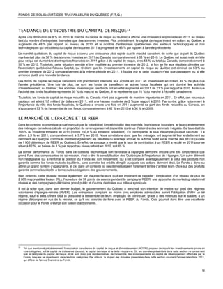 FONDS DE SOLIDARITÉ DES TRAVAILLEURS DU QUÉBEC (F.T.Q.)



TENDANCE DE L’INDUSTRIE DU CAPITAL DE RISQUE 14
Après une diminution de 9 % en 2010, le marché du capital de risque au Québec a affiché une croissance appréciable en 2011, au niveau
tant du nombre d'entreprises financées que des sommes investies. Plus précisément, le capital de risque investi en dollars au Québec a
augmenté de 48 % par rapport au niveau de 2010, et le nombre d'entreprises québécoises des secteurs technologiques et non
technologiques qui ont obtenu du capital de risque en 2011 a progressé de 45 % par rapport à l'année précédente.
Le marché québécois du capital de risque a connu une croissance plus rapide que le marché canadien, de sorte que la part du Québec
représentait plus de 36 % des sommes investies en 2011 au Canada, comparativement à 33 % en 2010. Le Québec est aussi resté en tête
pour ce qui est du nombre d’entreprises financées en 2011 grâce à du capital de risque, avec 58 % du total au Canada, comparativement à
50 % en 2010. Toutefois, cette situation semble s'être modifiée au premier trimestre de 2012, si l'on se fie aux résultats dévoilés par
l'association québécoise Réseau Capital, qui révèlent que les investissements en capital de risque au Québec ont diminué de 63 % au
premier trimestre de 2012 comparativement à la même période en 2011. Il faudra voir si cette situation n'est que passagère ou si elle
annonce plutôt une nouvelle tendance.
Les fonds de capital de risque canadiens ont grandement intensifié leur activité en 2011 en investissant en dollars 49 % de plus que
l'année précédente. Une fois de plus, ce sont les fonds de travailleurs et autres fonds fiscalisés qui ont dominé les activités
d'investissement au Québec : les sommes investies par ces fonds ont en effet augmenté en 2011 de 21 % par rapport à 2010. Alors que
l'activité des fonds fiscalisés représente 30 % du marché au Québec, il ne représente que 16 % du marché à l'échelle canadienne.
Toutefois, les fonds de capital de risque recueillis au Canada n'ont pas augmenté de manière importante en 2011. En effet, ces nouveaux
capitaux ont atteint 1,0 milliard de dollars en 2011, soit une hausse modérée de 2 % par rapport à 2010. Par contre, grâce notamment à
l'importance du rôle des fonds fiscalisés, le Québec a encore une fois en 2011 augmenté sa part des fonds recueillis au Canada, en
s’appropriant 53 % de l'ensemble de ces fonds, comparativement à 42 % en 2010 et à 36 % en 2009.


LE MARCHÉ DE L’ÉPARGNE ET LE REER
Dans le contexte économique actuel marqué par la volatilité et l’imprévisibilité des marchés financiers et boursiers, le taux d’endettement
des ménages canadiens calculé en proportion du revenu personnel disponible continue d’atteindre des sommets inégalés. Ce taux était de
153 % au troisième trimestre de 2011 (contre 150,6 % au trimestre précédent). En contrepartie, le taux d’épargne poursuit sa chute : il a
atteint 2,9 % en 2011, comparativement à 3,7 % en 2010. Nous constatons donc que les ménages ont augmenté leur endettement au
détriment de l’épargne, comme le montrent également les résultats du sondage annuel de la firme SOM sur le marché des REER (auprès
de 1 000 détenteurs de REER au Québec). En effet, ce sondage a révélé que le taux de contribution à un REER a reculé en 2011 pour se
situer à 62 %, en baisse de 3 % par rapport au niveau atteint en 2010, soit 65 %.
La bonne performance du Fonds dans ce contexte économique non favorable à l’épargne démontre encore une fois l’importance que
prend l'une des composantes de sa mission, c'est-à-dire la sensibilisation des Québécois à l'importance de l’épargne. Un autre élément
non négligeable qui a renforcé la position du Fonds est son rendement, qui s’est comparé avantageusement à celui des produits non
garantis comme les fonds mutuels équilibrés, sans compter les crédits d'impôt auxquels ses actions donnent droit. Le Fonds a donc su
attirer un grand nombre d’épargnants, et ce, dans un contexte où ces derniers étaient fortement tentés d’arrêter leurs choix sur des produits
garantis comme les dépôts à terme ou les obligations des gouvernements.
Bien entendu, cette réussite repose également sur d'autres facteurs qu'il est important de rappeler : l’implication d'un réseau de plus de
2 000 responsables locaux (RL), l’ouverture de 59 points de service pendant la campagne REER, une approche de marketing relationnel
réussie et des campagnes publicitaires grand public et d'autres destinées aux milieux syndiqués.
Il est à noter que, dans son dernier budget, le gouvernement du Québec a annoncé son intention de mettre sur pied des régimes
volontaires d'épargne-retraite (RVER). Les entreprises comptant au moins cinq employés admissibles auront l'obligation d'offrir un tel
régime, sauf si elles offrent déjà la possibilité à l'ensemble de leurs employés de contribuer, grâce à des retenues sur le salaire, à un
régime d'épargne en vue de la retraite, ce qu'il est possible de faire avec le REER du Fonds. Cela pourrait donc être une excellente
occasion pour le Fonds d'élargir son bassin d'actionnaires.




14
     Tel que mentionné précédemment, l'Association canadienne du capital de risque et d'investissement (ACCRI) propose de répartir les investissements privés en
     trois catégories, soit le capital de croissance (buyout), le capital de risque et la dette mezzanine. Or, les données présentées dans cette section ne concernent
     que la catégorie du capital de risque et ne sont donc pas représentatives de l'ensemble des investissements en capital de développement effectués par le
     Fonds, lesquels se répartissent dans les trois catégories. Par ailleurs, la plupart des données présentées dans cette section couvrent l'année calendaire 2011,
     qui diffère de l'année financière du Fonds.



                                                                                                                                                                   19
 
