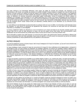 FONDS DE SOLIDARITÉ DES TRAVAILLEURS DU QUÉBEC (F.T.Q.)



Les codes d’éthique et de déontologie définissent, entre autres, les règles de conduite des employés, des dirigeants et des
administrateurs, afin d’éviter, par exemple, les situations de conflits d’intérêts. Chaque employé ou dirigeant doit, dans le cadre de ses
fonctions, accorder priorité aux intérêts du Fonds par rapport à ses intérêts personnels et à ceux de tierces parties. Il doit également
éviter de se placer en situation de conflit d’intérêts réel, éventuel ou apparent. Les codes d’éthique et de déontologie prohibent, entre
autres, la réalisation de certaines transactions personnelles jugées conflictuelles, incluant la réception de certains cadeaux et
l’utilisation d’un avantage, d’une information ou d’un intérêt quelconque lié au Fonds et qui serait incompatible avec les fonctions et
responsabilités professionnelles d’un employé. Les codes proscrivent également la divulgation par les administrateurs et les employés,
pour des fins autres que celles qu'implique l’exercice de leurs fonctions, des informations confidentielles obtenues dans cet exercice.
Tous les employés doivent remplir chaque année une déclaration d’intérêts détenus et une déclaration sur la conformité de leur
conduite au code.
Le code d'éthique et de déontologie du personnel-cadre et syndiqué a été mis à jour en 2009, et une formation a été dispensée à tous
les employés. Le code prévoit un mécanisme de signalement des situations non conformes au code ayant trait aux informations
financières ou comptables ou à des illégalités.
Le Fonds a également réalisé une démarche au cours de l'exercice sur le risque de fraude et de mauvaise conduite auquel il est
exposé. Bien qu'à la suite de cette démarche ce risque n'ait pas été évalué comme étant élevé, des recommandations visant
l'amélioration de son environnement de contrôle seront mises en œuvre par le Fonds au cours des prochains mois.
Afin de diversifier sa gestion des actifs financiers, le Fonds fait aussi appel à des gestionnaires externes spécialisés et effectue des
prises de participation dans des fonds spécialisés. Quand cela est opportun, le Fonds souscrit une assurance qui permet de transférer
certaines composantes du risque opérationnel lié à ces opérations à des assureurs.


AUTRES RISQUES
Le Fonds est également soumis à d’autres risques, tels le risque stratégique et le risque de réputation, qui peuvent aussi entraîner des
incidences financières défavorables.
Le risque stratégique, lequel comprend le risque de concurrence et le risque lié à des modifications de la réglementation, correspond à
l’éventualité de subir une perte résultant de l'application de stratégies inefficaces, de l’absence de stratégies d’affaires intégrées ou de
l’incapacité d’adapter les stratégies à l’évolution de la conjoncture des affaires. Ce risque est géré grâce à des processus de vigie et de
planification stratégique et opérationnelle qui font appel à tous les secteurs de l’organisation; les planifications sont ensuite approuvées par
le conseil d’administration. Le comité de direction assure pour sa part un suivi périodique des plans d’affaires et des objectifs stratégiques
du Fonds ainsi que de tous les secteurs. Toute décision stratégique ou modification des orientations déjà adoptées qui pourrait avoir
une incidence significative sur le Fonds est préalablement autorisée par les instances appropriées, en fonction de leur autorité
déléguée.
Le risque de réputation correspond à la possibilité qu’une publicité négative, fondée ou non, entraîne des pertes, une baisse des liquidités ou
un effritement de la clientèle. Le Fonds gère et contrôle son risque de réputation notamment par les moyens suivants : des programmes
de formation appropriés, une vérification diligente légale et financière de tous ses dossiers d'investissements en capital de développement,
de saines pratiques de gouvernance, l’application d’un ensemble de politiques et procédures, et l'appropriation des codes d'éthique et de
déontologie par l'ensemble des dirigeants et du personnel. Le Fonds a pour pratique d’être un citoyen corporatif responsable en prenant en
compte des considérations d’ordres éthique, social et environnemental dans ses décisions d’investissement. Le Fonds a aussi adopté une
politique guidant l’exercice du droit de vote dans ses entreprises partenaires publiques ainsi qu’un code de conduite à l’international. Il veille
également à ce que toute information financière communiquée à l’externe soit véridique et ait été préalablement validée.
En 2008, le Fonds a mis en place une politique appelée Politique de divulgation, qui touche l’ensemble des informations financières et non
financières qui sont publiées ou communiquées à l’externe, ainsi que celles qui font l’objet d’une diffusion à l’interne à un grand nombre
d’employés. La politique a pour principaux objectifs de : fournir un cadre de référence et des normes en matière de communication de
l’information; assurer que les informations communiquées ont été préparées et validées avec rigueur; sensibiliser les employés du Fonds aux
principes applicables en matière de divulgation; et préciser les rôles et responsabilités des principaux intervenants en matière de divulgation.
L'application de cette politique est encadrée par un comité de divulgation, lequel est composé de dirigeants du Fonds. Ce comité a pour
principales responsabilités : d’établir des balises en matière de communication de l’information; de mettre en œuvre, de tenir à jour et
d'assurer le respect de la Politique de divulgation; et de s’assurer de l’existence, de la pertinence et de l’efficacité des contrôles et
procédures de communication de l’information. Le comité de divulgation rend compte de ses activités au comité de direction.
Étant donné l'utilisation de plus en plus grande des médias sociaux par le Fonds et ses employés, le Fonds a mis en place, au cours de
l'exercice, une nouvelle politique intitulée Politique sur les médias sociaux. Cette politique sert à encadrer l'utilisation de ces outils, afin
d'éviter que cela porte atteinte ou nuise à l'image et à la réputation du Fonds. Une formation a été donnée à l'ensemble des employés après
la mise en place de cette politique.




                                                                                                                                               24
 